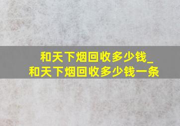 和天下烟回收多少钱_和天下烟回收多少钱一条