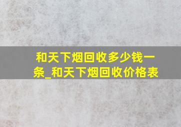 和天下烟回收多少钱一条_和天下烟回收价格表