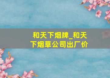 和天下烟牌_和天下烟草公司出厂价