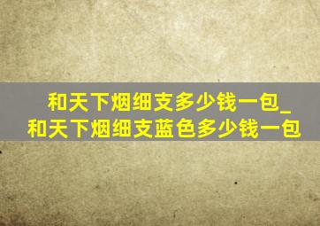 和天下烟细支多少钱一包_和天下烟细支蓝色多少钱一包