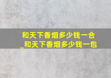 和天下香烟多少钱一合_和天下香烟多少钱一包