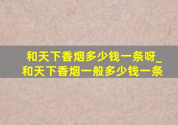 和天下香烟多少钱一条呀_和天下香烟一般多少钱一条