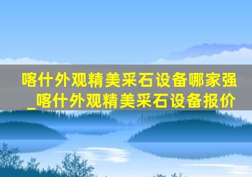 喀什外观精美采石设备哪家强_喀什外观精美采石设备报价