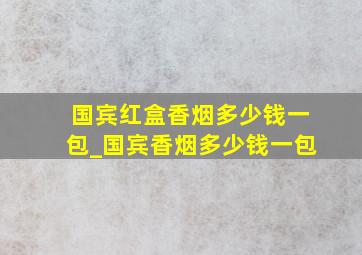 国宾红盒香烟多少钱一包_国宾香烟多少钱一包