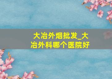 大冶外烟批发_大冶外科哪个医院好