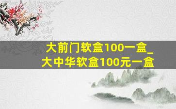 大前门软盒100一盒_大中华软盒100元一盒