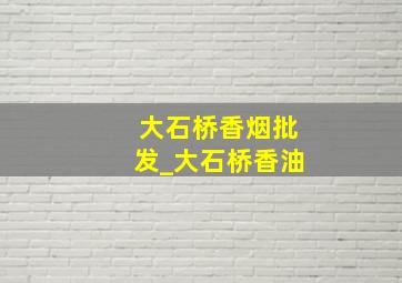 大石桥香烟批发_大石桥香油