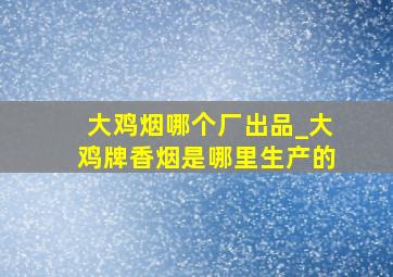 大鸡烟哪个厂出品_大鸡牌香烟是哪里生产的