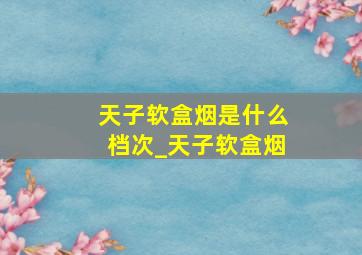 天子软盒烟是什么档次_天子软盒烟