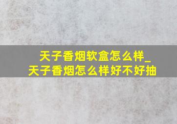 天子香烟软盒怎么样_天子香烟怎么样好不好抽