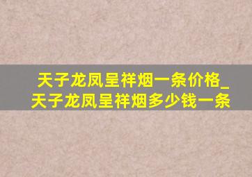 天子龙凤呈祥烟一条价格_天子龙凤呈祥烟多少钱一条