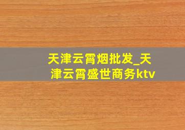 天津云霄烟批发_天津云霄盛世商务ktv