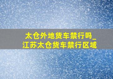 太仓外地货车禁行吗_江苏太仓货车禁行区域