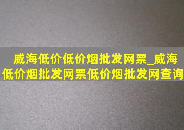 威海低价(低价烟批发网)票_威海(低价烟批发网)票(低价烟批发网)查询