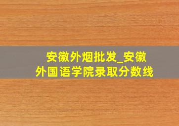 安徽外烟批发_安徽外国语学院录取分数线