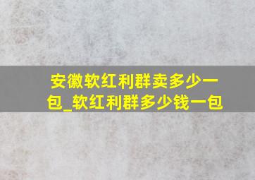 安徽软红利群卖多少一包_软红利群多少钱一包