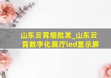 山东云霄烟批发_山东云霄数字化展厅led显示屏