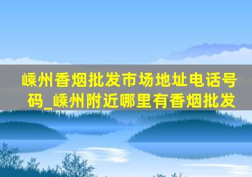 嵊州香烟批发市场地址电话号码_嵊州附近哪里有香烟批发