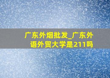 广东外烟批发_广东外语外贸大学是211吗