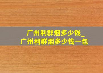 广州利群烟多少钱_广州利群烟多少钱一包