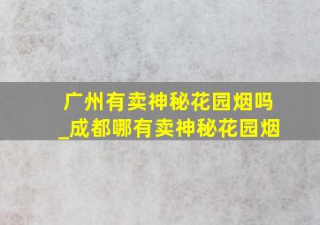 广州有卖神秘花园烟吗_成都哪有卖神秘花园烟