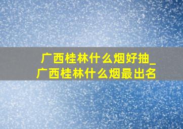 广西桂林什么烟好抽_广西桂林什么烟最出名