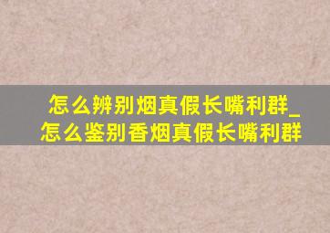 怎么辨别烟真假长嘴利群_怎么鉴别香烟真假长嘴利群