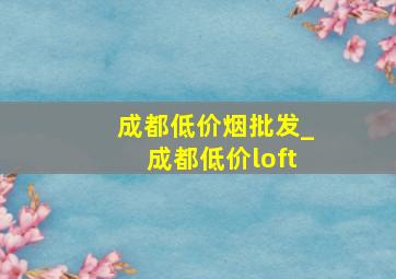 成都低价烟批发_成都低价loft