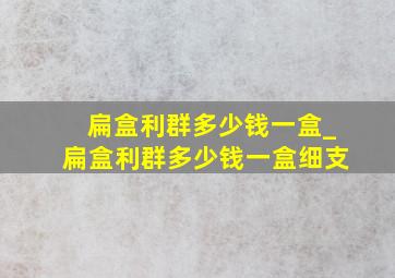 扁盒利群多少钱一盒_扁盒利群多少钱一盒细支