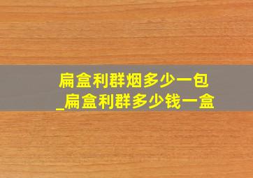 扁盒利群烟多少一包_扁盒利群多少钱一盒