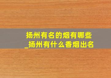 扬州有名的烟有哪些_扬州有什么香烟出名