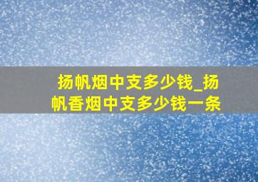 扬帆烟中支多少钱_扬帆香烟中支多少钱一条