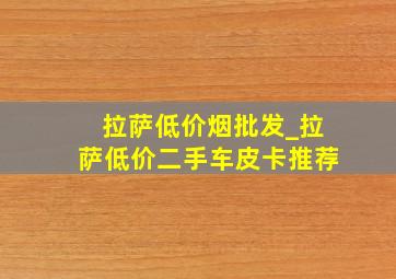 拉萨低价烟批发_拉萨低价二手车皮卡推荐