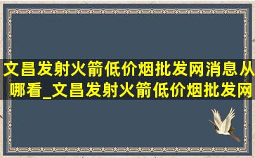 文昌发射火箭(低价烟批发网)消息从哪看_文昌发射火箭(低价烟批发网)消息