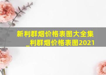 新利群烟价格表图大全集_利群烟价格表图2021