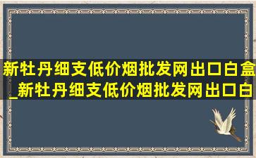 新牡丹细支(低价烟批发网)出口白盒_新牡丹细支(低价烟批发网)出口白色