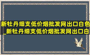 新牡丹细支(低价烟批发网)出口白色_新牡丹细支(低价烟批发网)出口白色盒子