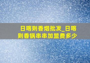 日喀则香烟批发_日喀则香锅串串加盟费多少