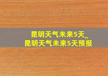 昆明天气未来5天_昆明天气未来5天预报