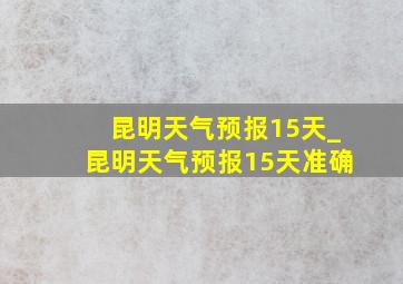 昆明天气预报15天_昆明天气预报15天准确