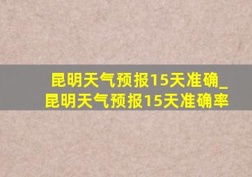 昆明天气预报15天准确_昆明天气预报15天准确率