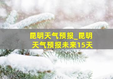 昆明天气预报_昆明天气预报未来15天