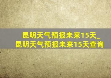 昆明天气预报未来15天_昆明天气预报未来15天查询