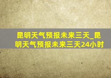 昆明天气预报未来三天_昆明天气预报未来三天24小时