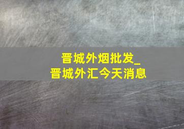 晋城外烟批发_晋城外汇今天消息