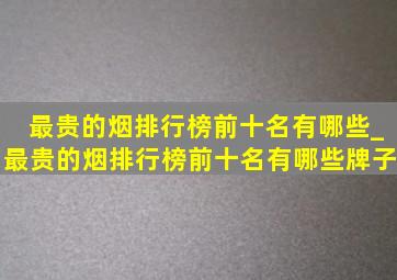 最贵的烟排行榜前十名有哪些_最贵的烟排行榜前十名有哪些牌子