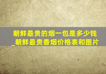 朝鲜最贵的烟一包是多少钱_朝鲜最贵香烟价格表和图片