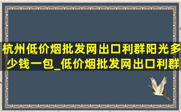 杭州(低价烟批发网)出口利群阳光多少钱一包_(低价烟批发网)出口利群阳光多少钱一包