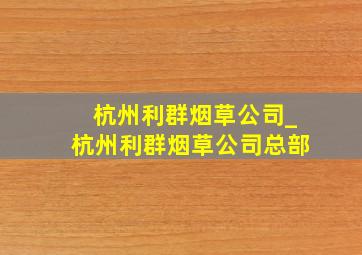 杭州利群烟草公司_杭州利群烟草公司总部