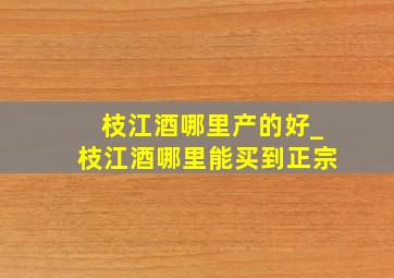 枝江酒哪里产的好_枝江酒哪里能买到正宗